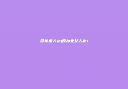 原神全人物(原神全女人物)
