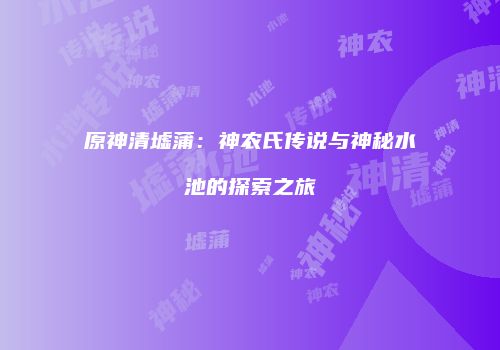 原神清墟蒲：神农氏传说与神秘水池的探索之旅