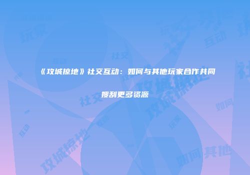 《攻城掠地》社交互动：如何与其他玩家合作共同搜刮更多资源