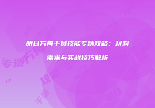 明日方舟干员技能专精攻略：材料需求与实战技巧解析