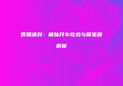 香肠派对：萌妹开车吃鸡与简笔画解析