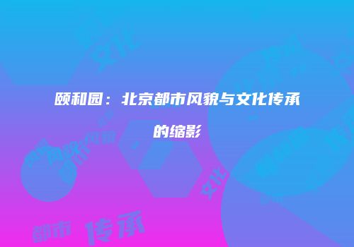 颐和园：北京都市风貌与文化传承的缩影