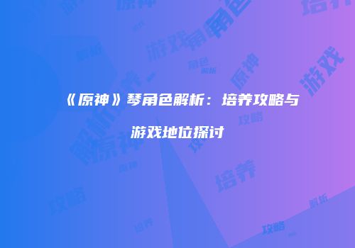 《原神》琴角色解析：培养攻略与游戏地位探讨