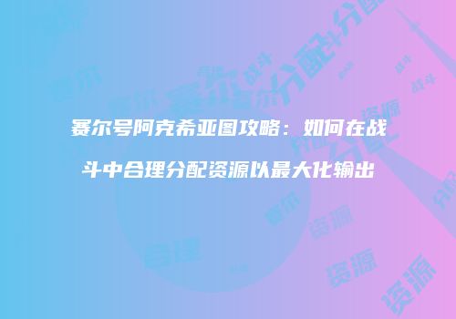 赛尔号阿克希亚图攻略：如何在战斗中合理分配资源以最大化输出