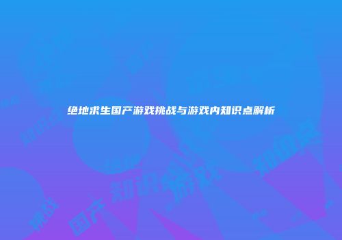 绝地求生国产游戏挑战与游戏内知识点解析
