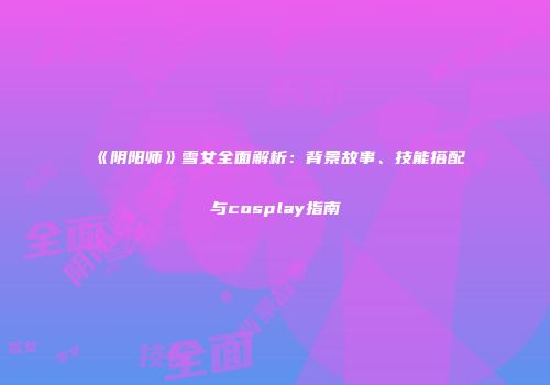 《阴阳师》雪女全面解析：背景故事、技能搭配与cosplay指南