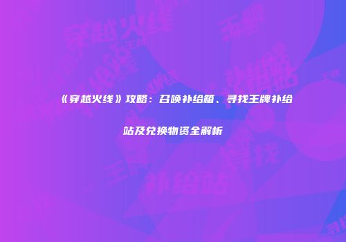 《穿越火线》攻略：召唤补给箱、寻找王牌补给站及兑换物资全解析