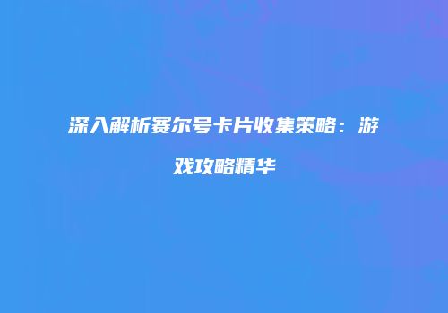 深入解析赛尔号卡片收集策略：游戏攻略精华