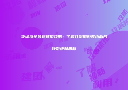 攻城掠地最新建国攻略：了解并利用游戏内的各种系统和机制