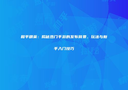 和平精英：揭秘热门手游的发布背景、玩法与新手入门技巧