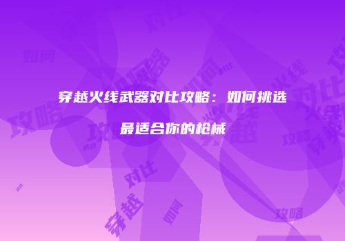 穿越火线武器对比攻略：如何挑选最适合你的枪械