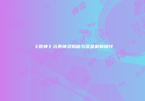 《原神》元素神灵揭秘与氪金机制探讨