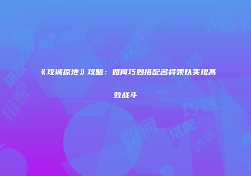 《攻城掠地》攻略：如何巧妙搭配名将领以实现高效战斗