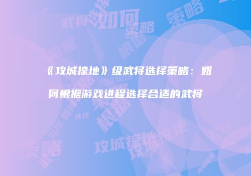 《攻城掠地》级武将选择策略：如何根据游戏进程选择合适的武将