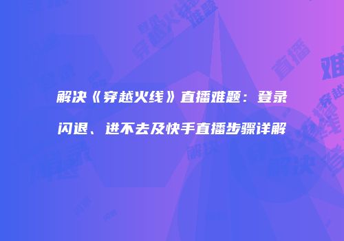 解决《穿越火线》直播难题：登录闪退、进不去及快手直播步骤详解