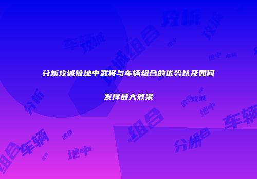 分析攻城掠地中武将与车辆组合的优势以及如何发挥最大效果