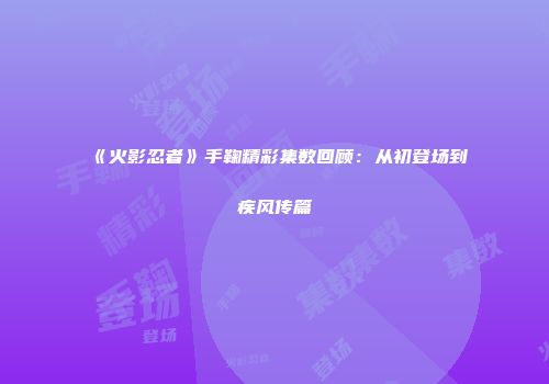 《火影忍者》手鞠精彩集数回顾：从初登场到疾风传篇