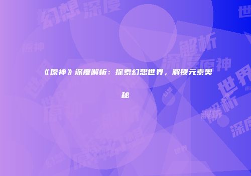 《原神》深度解析：探索幻想世界，解锁元素奥秘
