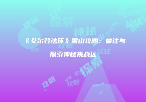 《艾尔登法环》雪山攻略：前往与探索神秘挑战区
