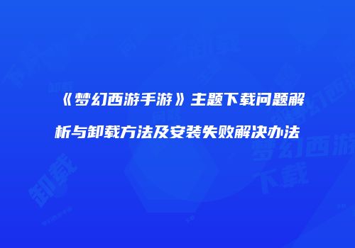 《梦幻西游手游》主题下载问题解析与卸载方法及安装失败解决办法
