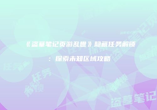《盗墓笔记页游乱世》隐藏任务解锁：探索未知区域攻略