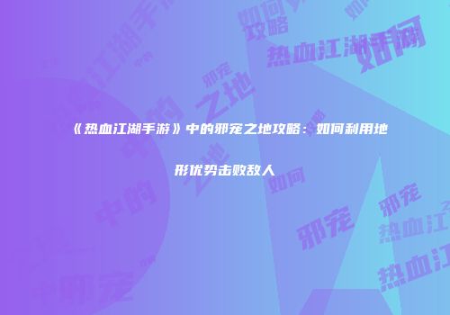 《热血江湖手游》中的邪宠之地攻略：如何利用地形优势击败敌人