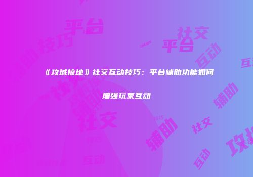 《攻城掠地》社交互动技巧：平台辅助功能如何增强玩家互动