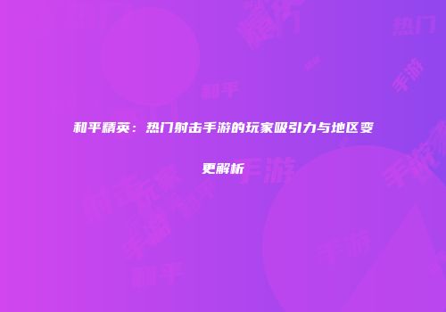 和平精英：热门射击手游的玩家吸引力与地区变更解析