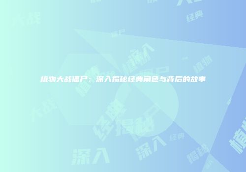 植物大战僵尸：深入揭秘经典角色与背后的故事