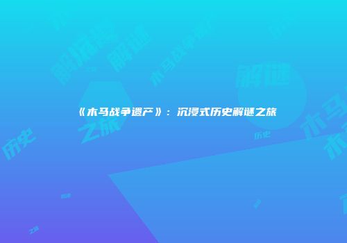 《木马战争遗产》：沉浸式历史解谜之旅