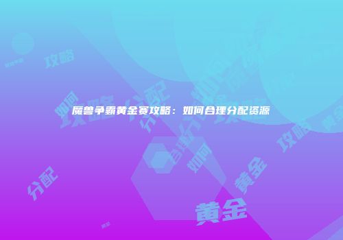 魔兽争霸黄金赛攻略：如何合理分配资源