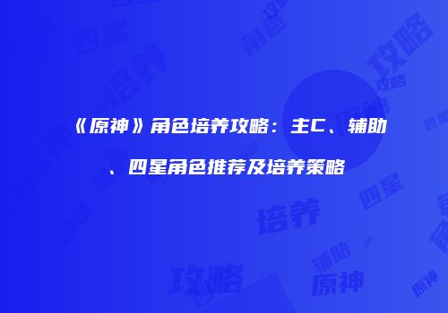 《原神》角色培养攻略：主C、辅助、四星角色推荐及培养策略