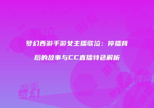 梦幻西游手游女主播歌泣：停播背后的故事与CC直播特色解析