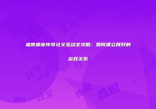 盛世霸业传奇社交互动全攻略：如何建立良好的游戏关系