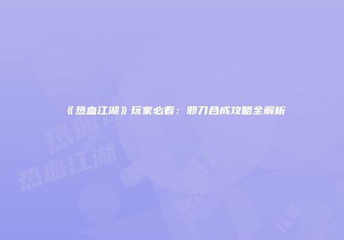 《热血江湖》玩家必看：邪刀合成攻略全解析