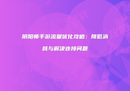 阴阳师手游流量优化攻略：降低消耗与解决连接问题