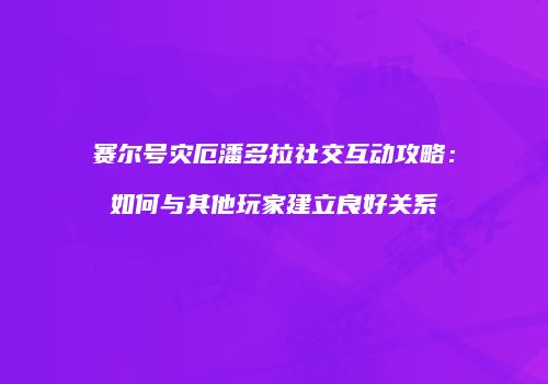 赛尔号灾厄潘多拉社交互动攻略：如何与其他玩家建立良好关系