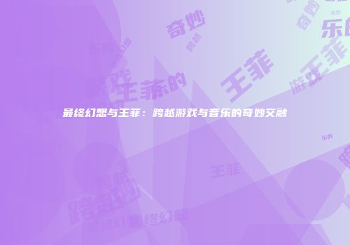 最终幻想与王菲：跨越游戏与音乐的奇妙交融