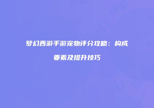 梦幻西游手游宠物评分攻略：构成要素及提升技巧