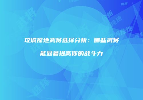 攻城掠地武将选择分析：哪些武将能显著提高你的战斗力