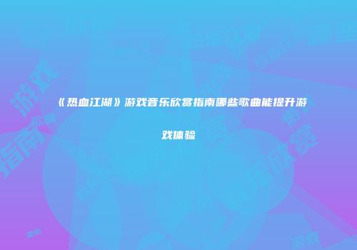 《热血江湖》游戏音乐欣赏指南哪些歌曲能提升游戏体验