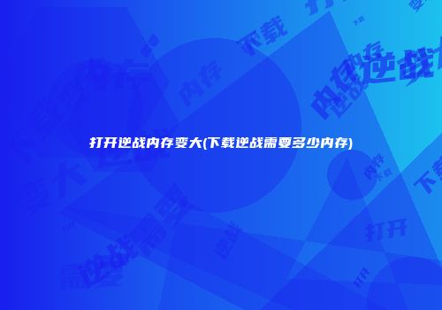打开逆战内存变大(下载逆战需要多少内存)