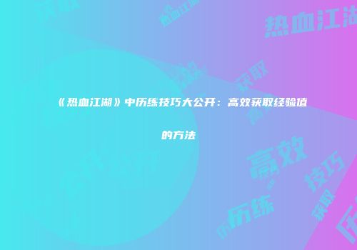 《热血江湖》中历练技巧大公开：高效获取经验值的方法