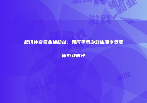 腾讯传奇霸业辅助挂：如何平衡游戏生活享受健康游戏时光