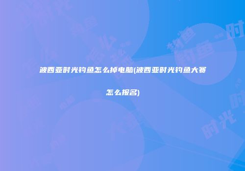 波西亚时光钓鱼怎么掉电脑(波西亚时光钓鱼大赛怎么报名)