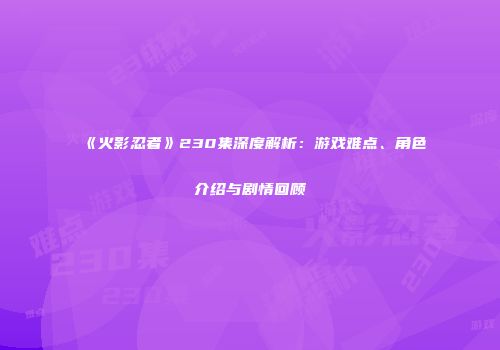 《火影忍者》230集深度解析：游戏难点、角色介绍与剧情回顾