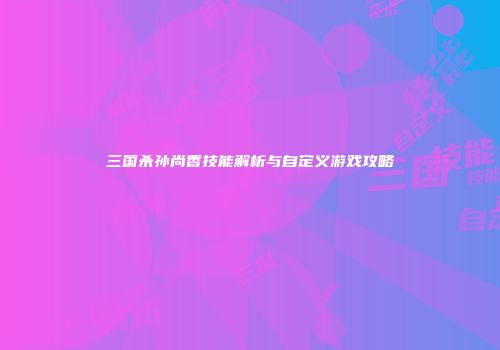 三国杀孙尚香技能解析与自定义游戏攻略