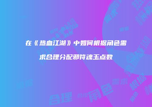 在《热血江湖》中如何根据角色需求合理分配邪符魂玉点数