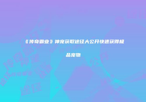 《传奇霸业》神宠获取途径大公开快速获得极品宠物