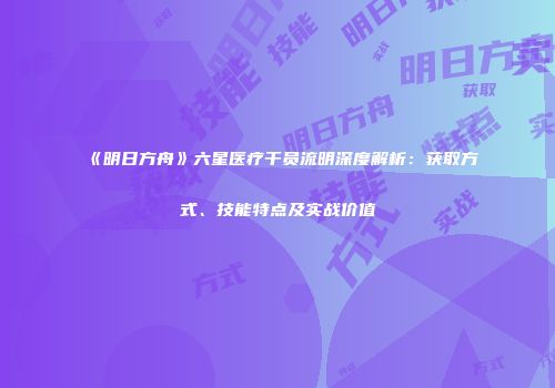 《明日方舟》六星医疗干员流明深度解析：获取方式、技能特点及实战价值